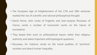 • The European Age of Enlightenment of the 17th and 18th centuries
marked the rise of scientific and rational philosophical thought.
• David Hume, John Locke of England, and Jean-Jacques Rousseau of
France, wrote a number of humanistic works on the nature of
humankind.
• They based their work on philosophical reason rather than religious
authority and asked important anthropological questions.
• Rousseau, for instance, wrote on the moral qualities of “primitive”
societies and about human inequality.
7
 