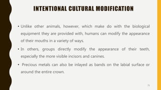 INTENTIONAL CULTURAL MODIFICATION
• Unlike other animals, however, which make do with the biological
equipment they are provided with, humans can modify the appearance
of their mouths in a variety of ways.
• In others, groups directly modify the appearance of their teeth,
especially the more visible incisors and canines.
• Precious metals can also be inlayed as bands on the labial surface or
around the entire crown.
71
 