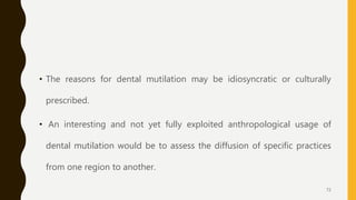 • The reasons for dental mutilation may be idiosyncratic or culturally
prescribed.
• An interesting and not yet fully exploited anthropological usage of
dental mutilation would be to assess the diffusion of specific practices
from one region to another.
72
 