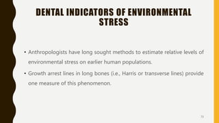 DENTAL INDICATORS OF ENVIRONMENTAL
STRESS
• Anthropologists have long sought methods to estimate relative levels of
environmental stress on earlier human populations.
• Growth arrest lines in long bones (i.e., Harris or transverse lines) provide
one measure of this phenomenon.
73
 