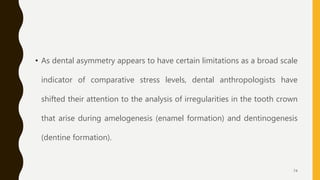 • As dental asymmetry appears to have certain limitations as a broad scale
indicator of comparative stress levels, dental anthropologists have
shifted their attention to the analysis of irregularities in the tooth crown
that arise during amelogenesis (enamel formation) and dentinogenesis
(dentine formation).
74
 