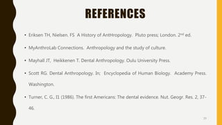 REFERENCES
• Eriksen TH, Nielsen. FS A History of AntHropology. Pluto press; London. 2nd ed.
• MyAnthroLab Connections. Anthropology and the study of culture.
• Mayhall JT, Heikkenen T. Dental Anthropology. Oulu University Press.
• Scott RG. Dental Anthropology. In; Encyclopedia of Human Biology. Academy Press.
Washington.
• Turner, C. G., I1 (1986). The first Americans: The dental evidence. Nut. Geogr. Res. 2, 37-
46.
77
 