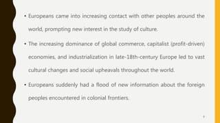 • Europeans came into increasing contact with other peoples around the
world, prompting new interest in the study of culture.
• The increasing dominance of global commerce, capitalist (profit-driven)
economies, and industrialization in late-18th-century Europe led to vast
cultural changes and social upheavals throughout the world.
• Europeans suddenly had a flood of new information about the foreign
peoples encountered in colonial frontiers.
9
 