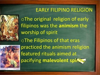 EARLY FILIPINO RELIGION
oThe original religion of early
filipinos was the animism the
worship of spirit
oThe Filipinos of ...
