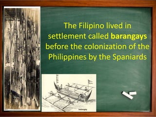 The Filipino lived in
settlement called barangays
before the colonization of the
Philippines by the Spaniards
 