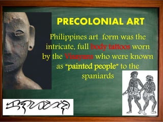 PRECOLONIAL ART
Philippines art form was the
intricate, full body tattoos worn
by the Visayans who were known
as “painted ...