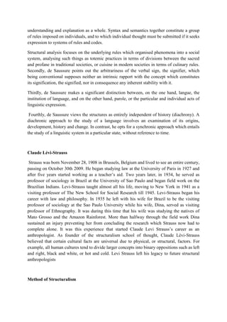 understanding and explanation as a whole. Syntax and semantics together constitute a group
of rules imposed on individuals, and to which individual thought must be submitted if it seeks
expression to systems of rules and codes.
Structural analysis focuses on the underlying rules which organised phenomena into a social
system, analysing such things as totemic practices in terms of divisions between the sacred
and profane in traditional societies, or cuisine in modern societies in terms of culinary rules.
Secondly, de Saussure points out the arbitrariness of the verbal sign, the signifier, which
being conventional supposes neither an intrinsic rapport with the concept which constitutes
its signification, the signified, nor in consequence any inherent stability with it.
Thirdly, de Saussure makes a significant distinction between, on the one hand, langue, the
institution of language, and on the other hand, parole, or the particular and individual acts of
linguistic expression.
Fourthly, de Saussure views the structures as entirely independent of history (diachrony). A
diachronic approach to the study of a language involves an examination of its origins,
development, history and change. In contrast, he opts for a synchronic approach which entails
the study of a linguistic system in a particular state, without reference to time.
Claude Lévi-Strauss
Strauss was born November 28, 1908 in Brussels, Belgium and lived to see an entire century,
passing on October 30th 2009. He began studying law at the University of Paris in 1927 and
after five years started working as a teacher’s aid. Two years later, in 1934, he served as
professor of sociology in Brazil at the University of Sao Paulo and began field work on the
Brazilian Indians. Levi-Strauss taught almost all his life, moving to New York in 1941 as a
visiting professor of The New School for Social Research till 1945. Levi-Strauss began his
career with law and philosophy. In 1935 he left with his wife for Brazil to be the visiting
professor of sociology at the Sao Paulo University while his wife, Dina, served as visiting
professor of Ethnography. It was during this time that his wife was studying the natives of
Mato Grosso and the Amazon Rainforest. More than halfway through the field work Dina
sustained an injury preventing her from concluding the research which Strauss now had to
complete alone. It was this experience that started Claude Levi Strauss’s career as an
anthropologist. As founder of the structuralism school of thought, Claude Lévi-Strauss
believed that certain cultural facts are universal due to physical, or structural, factors. For
example, all human cultures tend to divide larger concepts into binary oppositions such as left
and right, black and white, or hot and cold. Levi Strauss left his legacy to future structural
anthropologists
Method of Structuralism
 