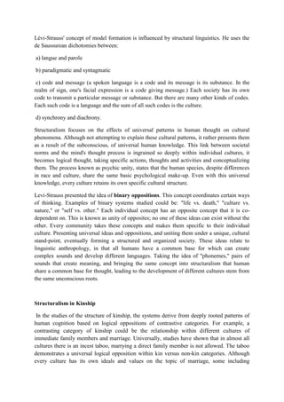 Lévi-Strauss' concept of model formation is influenced by structural linguistics. He uses the
de Saussurean dichotomies between:
a) langue and parole
b) paradigmatic and syntagmatic
c) code and message (a spoken language is a code and its message is its substance. In the
realm of sign, one's facial expression is a code giving message.) Each society has its own
code to transmit a particular message or substance. But there are many other kinds of codes.
Each such code is a language and the sum of all such codes is the culture.
d) synchrony and diachrony.
Structuralism focuses on the effects of universal patterns in human thought on cultural
phenomena. Although not attempting to explain these cultural patterns, it rather presents them
as a result of the subconscious, of universal human knowledge. This link between societal
norms and the mind's thought process is ingrained so deeply within individual cultures, it
becomes logical thought, taking specific actions, thoughts and activities and conceptualizing
them. The process known as psychic unity, states that the human species, despite differences
in race and culture, share the same basic psychological make-up. Even with this universal
knowledge, every culture retains its own specific cultural structure.
Levi-Strauss presented the idea of binary oppositions. This concept coordinates certain ways
of thinking. Examples of binary systems studied could be: "life vs. death," "culture vs.
nature," or "self vs. other." Each individual concept has an opposite concept that it is co-
dependent on. This is known as unity of opposites; no one of these ideas can exist without the
other. Every community takes these concepts and makes them specific to their individual
culture. Presenting universal ideas and oppositions, and uniting them under a unique, cultural
stand-point, eventually forming a structured and organized society. These ideas relate to
linguistic anthropology, in that all humans have a common base for which can create
complex sounds and develop different languages. Taking the idea of "phonemes," pairs of
sounds that create meaning, and bringing the same concept into structuralism that human
share a common base for thought, leading to the development of different cultures stem from
the same unconscious roots.
Structuralism in Kinship
In the studies of the structure of kinship, the systems derive from deeply rooted patterns of
human cognition based on logical oppositions of contrastive categories. For example, a
contrasting category of kinship could be the relationship within different cultures of
immediate family members and marriage. Universally, studies have shown that in almost all
cultures there is an incest taboo, marrying a direct family member is not allowed. The taboo
demonstrates a universal logical opposition within kin versus non-kin categories. Although
every culture has its own ideals and values on the topic of marriage, some including
 