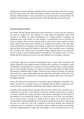 matrilateral cross-cousin marriage or patrilateral cross-cousin marriages, there are no cultures
that allow direct incest. The universal formation of ideas is the very basis of structuralism,
allowing individual shifts in rules and structures of a society based on cultural history and
tradition, yet still retaining a common base from which the culturally specific idea stems.
Structural analysis of myth
Lévi-Strauss felt that because myth had no practical function, it could reveal the working of
the mind at a deeper level. The meaning of a myth cannot be determined simply from
listening to its telling, its surface characteristics. In a fashion parallel to language and
grammatical law, myth creators are only partially or intermittently aware of structures of
myth. Lévi-Strauss shows not how humans think in myth but how myths operate in human
minds, without their being aware of that fact. He contends that myths have the same linear
structure through time as language. Like language, a myth can be segmented into constituent
units and these units analyzed in relation to each other. These constituent units or mythemes
can be found at the sentence level. Lévi-Strauss further contends that the true constituent
units of a myth are not the isolated relations but bundles of such relations, and it is only as
bundles that these relations can be put to use and combined so as to produce a meaning.
In this usage, myth has no location in chronological time. A myth is akin to fairytales and
dreams, especially in the complete absence of nature-culture distinction. Nevertheless, myths
and fairytales are meaningful. As we cannot write lexicon without grammar, without structure
also we cannot decipher meaning. As a follower of Freud's psycho-analysis he believed that
the meaning of folktales/myths is hidden. Following Freud's analysis of dreams, Lévi-Strauss
states myth to be a code, hidden behind the sense which the myth makes at face value. This
message in code can be interpreted to reveal the hidden meaning. Then what is the nature of
this hidden meaning?
Firstly, all myths present resolutions to contradictions that are inherently irresolvable. Lévi-
Strauss states that as we decode myth we see repeatedly that the hidden meaning has to do
with unwelcome, uncomfortable contradictions which plague all human societies.
Secondly, myths contain concrete messages passed on from 'senders' (not very clear who is
sending, but we may think of the ancestors or the senior members of the society as 'senders')
to 'receivers' (clearly the younger generation which must be indoctrinated by the bearers of
the tradition). Let us represent the 'senders' as A and 'receivers' as B. Now if an individual A
who is trying to pass a message to a friend B who is almost out of earshot and if the
communication is further hampered by various kinds of interference noise from wind, passing
cars and so on, what will A do? If he is sensible, he will not be satisfied with shouting his
message just once, he will shout it several times, and give a different wording to the message
each time, supplementing his words with visual signals. At the receiving end B may very
 