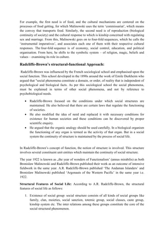 For example, the first need is of food, and the cultural mechanisms are centered on the
processes of food getting, for which Malinowski uses the term ‘commissariat’, which means
the convoy that transports food. Similarly, the second need is of reproduction (biological
continuity of society) and the cultural response to which is kinship concerned with regulating
sex and marriage. From this, Malinowski goes on to four-fold sequences, which he calls the
‘instrumental imperatives’, and associates each one of them with their respective cultural
responses. The four-fold sequence is of economy, social control, education, and political
organisation. From here, he shifts to the symbolic system – of religion, magic, beliefs and
values – examining its role in culture.
Radcliffe-Brown’s structural-functional Approach:
Radcliffe-Brown was influenced by the French sociological school and emphasised upon the
social function. This school developed in the 1890s around the work of Emile Durkheim who
argued that "social phenomena constitute a domain, or order, of reality that is independent of
psychological and biological facts. As per this sociological school the social phenomena,
must be explained in terms of other social phenomena, and not by reference to
psychobiological needs.
 Radcliffe-Brown focused on the conditions under which social structures are
maintained. He also believed that there are certain laws that regulate the functioning
of societies.
 He also modified the idea of need and replaced it with necessary conditions for
existence for human societies and these conditions can be discovered by proper
scientific enquiry.
 He argued that the organic analogy should be used carefully. In a biological organism
the functioning of any organ is termed as the activity of that organ. But in a social
system the continuity of structure is maintained by the process of social life.
In Radcliffe-Brown’s concept of function, the notion of structure is involved. This structure
involves several constituent unit entities which maintain the continuity of social structure.
The year 1922 is known as „the year of wonders of Functionalism’ (annus mirabilis) as both
Bronislaw Malinowski and Radcliffe-Brown published their work as an outcome of intensive
fieldwork in the same year. A.R. Radcliffe-Brown published ‘The Andaman Islanders’ and
Bronislaw Malinowski published ‘Argonauts of the Western Pacific’ in the same year i.e.
1922.
Structural Features of Social Life: According to A.R. Radcliffe-Brown, the structural
features of social life as follows:
1. Existence of social group: social structure consists of all kinds of social groups like
family, clan, moieties, social sanction, totemic group, social classes, caste group,
kinship system etc. The inter relations among these groups constitute the core of the
social structural phenomenon.
 