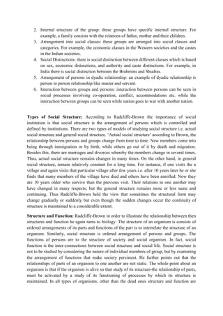 2. Internal structure of the group: these groups have specific internal structure. For
example, a family consists with the relations of father, mother and their children.
3. Arrangement into social classes: these groups are arranged into social classes and
categories. For example, the economic classes in the Western societies and the castes
in the Indian societies.
4. Social Distinctions: there is social distinction between different classes which is based
on sex, economic distinctions, and authority and caste distinctions. For example, in
India there is social distinction between the Brahmins and Shudras.
5. Arrangement of persons in dyadic relationship: an example of dyadic relationship is
person to person relationship like master and servant.
6. Interaction between groups and persons: interaction between persons can be seen in
social processes involving co-operation, conflict, accommodations etc. while the
interaction between groups can be seen while nation goes to war with another nation.
Types of Social Structure: According to Radcliffe-Brown the importance of social
institution is that social structure is the arrangement of persons which is controlled and
defined by institutions. There are two types of models of studying social structure i.e. actual
social structure and general social structure. ‘Actual social structure’ according to Brown, the
relationship between persons and groups change from time to time. New members come into
being through immigration or by birth, while others go out of it by death and migration.
Besides this, there are marriages and divorces whereby the members change in several times.
Thus, actual social structure remains changes in many times. On the other hand, in general
social structure, remain relatively constant for a long time. For instance, if one visits the a
village and again visits that particular village after few years i.e. after 10 years later he or she
finds that many members of the village have died and others have been enrolled. Now they
are 10 years older who survive than the previous visit. Their relations to one another may
have changed in many respects; but the general structure remains more or less same and
continuing. Thus Radcliffe-Brown held the view that sometimes the structural form may
change gradually or suddenly but even though the sudden changes occur the continuity of
structure is maintained to a considerable extent.
Structure and Function: Radcliffe-Brown in order to illustrate the relationship between then
structures and function he again turns to biology. The structure of an organism is consists of
ordered arrangements of its parts and functions of the part is to interrelate the structure of an
organism. Similarly, social structure is ordered arrangement of persons and groups. The
functions of persons are to the structure of society and social organism. In fact, social
function is the inter-connections between social structure and social life. Social structure is
not to be studied by considering the nature of individual members of group, but by examining
the arrangement of functions that make society persistent. He further points out that the
relationships of parts of an organism to one another are not static. The whole point about an
organism is that if the organism is alive so that study of its structure-the relationship of parts,
must be activated by a study of its functioning of processes by which its structure is
maintained. In all types of organisms, other than the dead ones structure and function are
 