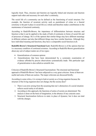 logically lined. Thus, structure and function are logically linked and structure and function
support each other and necessary for each other’s continuity.
The social life of a community can be defined as the functioning of social structure. For
example, the function of recurrent activity such as punishment of crime or a funeral
ceremony is the part it plays in social life as a whole and therefore makes contributions to the
maintenance of structural continuity.
According to Radcliffe-Brown, the importance of differentiation between structure and
function is that it can be applied to the study of both of continuity in forms of social life and
of processes of change. He is of the opinion that similar things may have different meanings
in different cultures and also that different things may have similar functions. Although they
have individual meaning and functions, they have a comparable social function at all.
Radcliffe-Brown’s Structural Functional Law: Radcliffe-Brown is of the opinion that law
is a necessary condition of continued existence. According to Radcliffe-Brown generalization
about any sort of subject matter are of two types:
 Generalizations of common opinion
 Generalizations that have been demonstrated by a systematic examination of
evidence afforded by precise observations systematically made. This particular type
of generalization is also called as scientific law.
Criticism of Radcliffe-Brown’s Structural Functionalism: The structural and functional
approach of Radcliffe-Brown’ has been subjected to a very great criticism. Some of them are
useful and some of them are useless. The major criticisms are discussed briefly:
According to some critics, it is wrong to look at society as a living organism because the
structure of the living organism does not change, but the society does?
1. There is an error arising from the assuming that one’s abstraction of a social situation
reflects social reality in all details.
2. According to this approach, the functions of unites of society are determined. The
analysis is done on the basis of imagination, in the absence of any concrete cases.
3. Structural functionalism believes in static in place of dynamic; but it does not deal
with the changes.
 