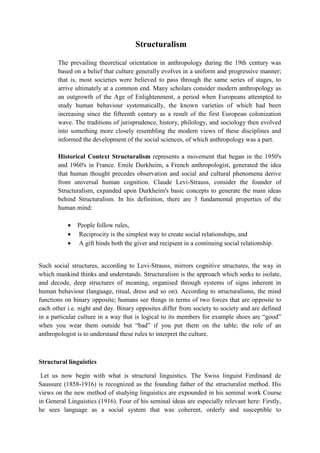 Structuralism
The prevailing theoretical orientation in anthropology during the 19th century was
based on a belief that culture generally evolves in a uniform and progressive manner;
that is, most societies were believed to pass through the same series of stages, to
arrive ultimately at a common end. Many scholars consider modern anthropology as
an outgrowth of the Age of Enlightenment, a period when Europeans attempted to
study human behaviour systematically, the known varieties of which had been
increasing since the fifteenth century as a result of the first European colonization
wave. The traditions of jurisprudence, history, philology, and sociology then evolved
into something more closely resembling the modern views of these disciplines and
informed the development of the social sciences, of which anthropology was a part.
Historical Context Structuralism represents a movement that began in the 1950's
and 1960's in France. Emile Durkheim, a French anthropologist, generated the idea
that human thought precedes observation and social and cultural phenomena derive
from universal human cognition. Claude Levi-Strauss, consider the founder of
Structuralism, expanded upon Durkheim's basic concepts to generate the main ideas
behind Structuralism. In his definition, there are 3 fundamental properties of the
human mind:
 People follow rules,
 Reciprocity is the simplest way to create social relationships, and
 A gift binds both the giver and recipient in a continuing social relationship.
Such social structures, according to Levi-Strauss, mirrors cognitive structures, the way in
which mankind thinks and understands. Structuralism is the approach which seeks to isolate,
and decode, deep structures of meaning, organised through systems of signs inherent in
human behaviour (language, ritual, dress and so on). According to structuralisms, the mind
functions on binary opposite; humans see things in terms of two forces that are opposite to
each other i.e. night and day. Binary opposites differ from society to society and are defined
in a particular culture in a way that is logical to its members for example shoes are “good”
when you wear them outside but “bad” if you put them on the table; the role of an
anthropologist is to understand these rules to interpret the culture.
Structural linguistics
Let us now begin with what is structural linguistics. The Swiss linguist Ferdinand de
Saussure (1858-1916) is recognized as the founding father of the structuralist method. His
views on the new method of studying linguistics are expounded in his seminal work Course
in General Linguistics (1916). Four of his seminal ideas are especially relevant here: Firstly,
he sees language as a social system that was coherent, orderly and susceptible to
 