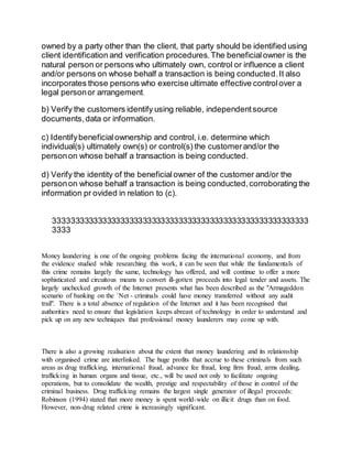 owned by a party other than the client, that party should be identified using
client identification and verification procedures.The beneficialowner is the
natural person or persons who ultimately own, control or influence a client
and/or persons on whose behalf a transaction is being conducted.It also
incorporates those persons who exercise ultimate effective controlover a
legal personor arrangement.
b) Verify the customers identify using reliable, independentsource
documents,data or information.
c) Identifybeneficialownership and control, i.e. determine which
individual(s) ultimately own(s) or control(s) the customerand/or the
personon whose behalf a transaction is being conducted.
d) Verify the identity of the beneficialowner of the customer and/or the
personon whose behalf a transaction is being conducted,corroborating the
information pr ovided in relation to (c).
333333333333333333333333333333333333333333333333333333333
3333
Money laundering is one of the ongoing problems facing the international economy, and from
the evidence studied while researching this work, it can be seen that while the fundamentals of
this crime remains largely the same, technology has offered, and will continue to offer a more
sophisticated and circuitous means to convert ill-gotten proceeds into legal tender and assets. The
largely unchecked growth of the Internet presents what has been described as the "Armageddon
scenario of banking on the `Net - criminals could have money transferred without any audit
trail". There is a total absence of regulation of the Internet and it has been recognised that
authorities need to ensure that legislation keeps abreast of technology in order to understand and
pick up on any new techniques that professional money launderers may come up with.
There is also a growing realisation about the extent that money laundering and its relationship
with organised crime are interlinked. The huge profits that accrue to these criminals from such
areas as drug trafficking, international fraud, advance fee fraud, long firm fraud, arms dealing,
trafficking in human organs and tissue, etc., will be used not only to facilitate ongoing
operations, but to consolidate the wealth, prestige and respectability of those in control of the
criminal business. Drug trafficking remains the largest single generator of illegal proceeds:
Robinson (1994) stated that more money is spent world-wide on illicit drugs than on food.
However, non-drug related crime is increasingly significant.
 