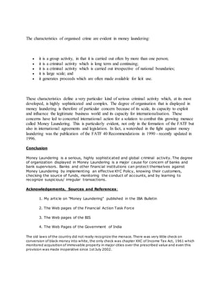 The characteristics of organised crime are evident in money laundering:
 it is a group activity, in that it is carried out often by more than one person;
 it is a criminal activity which is long term and continuing;
 it is a criminal activity which is carried out irrespective of national boundaries;
 it is large scale; and
 it generates proceeds which are often made available for licit use.
These characteristics define a very particular kind of serious criminal activity which, at its most
developed, is highly sophisticated and complex. The degree of organisation that is displayed in
money laundering is therefore of particular concern because of its scale, its capacity to exploit
and influence the legitimate business world and its capacity for internationalisation. These
concerns have led to concerted international action for a solution to combat this growing menace
called Money Laundering. This is particularly evident, not only in the formation of the FATF but
also in international agreements and legislation. In fact, a watershed in the fight against money
laundering was the publication of the FATF 40 Recommendations in 1990 - recently updated in
1996.
Conclusion
Money Laundering is a serious, highly sophisticated and global criminal activity. The degree
of organization displayed in Money Laundering is a major cause for concern of banks and
bank supervisors. Banks and other financial institutions can protect themselves against
Money Laundering by implementing an effective KYC Policy, knowing their customers,
checking the source of funds, monitoring the conduct of accounts, and by learning to
recognize suspicious/ irregular transactions.
Acknowledgements, Sources and References:
1. My article on "Money Laundering" published in the IBA Bulletin
2. The Web pages of the Financial Action Task Force
3. The Web pages of the BIS
4. The Web Pages of the Government of India
The old laws of the country did not really recognize the menace. There was very little check on
conversion of black money into white, the only check was chapter XXC of Income Tax Act, 1961 which
monitored acquisition of immovable property in major cities over the prescribed value and even this
provision was made inoperative since 1st July 2002.
 