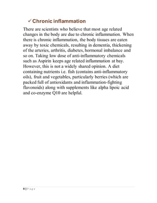 9 | P a g e
Chronic inflammation
There are scientists who believe that most age related
changes in the body are due to chronic inflammation. When
there is chronic inflammation, the body tissues are eaten
away by toxic chemicals, resulting in dementia, thickening
of the arteries, arthritis, diabetes, hormonal imbalance and
so on. Taking low dose of anti-inflammatory chemicals
such as Aspirin keeps age related inflammation at bay.
However, this is not a widely shared opinion. A diet
containing nutrients i.e. fish (contains anti-inflammatory
oils), fruit and vegetables, particularly berries (which are
packed full of antioxidants and inflammation-fighting
flavonoids) along with supplements like alpha lipoic acid
and co-enzyme Q10 are helpful.
 