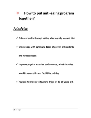 11 | P a g e
 How to put anti-aging program
together?
Principles
 Enhance health through eating a hormonally correct diet
 Enrich body with optimum doses of proven antioxidants
and nutraceuticals
 Improve physical exercise performance, which includes
aerobic, anaerobic and flexibility training
 Replace hormones to levels to those of 20-30 years old.
 