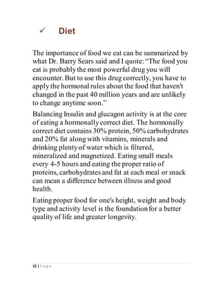 12 | P a g e
 Diet
The importance of food we eat can be summarized by
what Dr. Barry Sears said and I quote: “The food you
eat is probablythe most powerful drug you will
encounter. But to use this drug correctly, you have to
apply the hormonal rules about the food that haven't
changed in the past 40 million years and are unlikely
to change anytime soon.”
Balancing Insulin and glucagon activity is at the core
of eating a hormonallycorrect diet. The hormonally
correct diet contains 30% protein, 50% carbohydrates
and 20% fat along with vitamins, minerals and
drinking plentyof water which is filtered,
mineralized and magnetized. Eating small meals
every 4-5 hours and eating the proper ratio of
proteins, carbohydratesand fat at each meal or snack
can mean a difference between illness and good
health.
Eating proper food for one's height, weight and body
type and activity level is the foundationfor a better
quality of life and greater longevity.
 