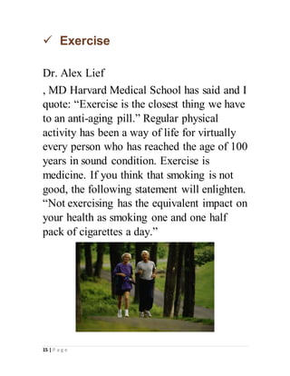 15 | P a g e
 Exercise
Dr. Alex Lief
, MD Harvard Medical School has said and I
quote: “Exercise is the closest thing we have
to an anti-aging pill.” Regular physical
activity has been a way of life for virtually
every person who has reached the age of 100
years in sound condition. Exercise is
medicine. If you think that smoking is not
good, the following statement will enlighten.
“Not exercising has the equivalent impact on
your health as smoking one and one half
pack of cigarettes a day.”
 
