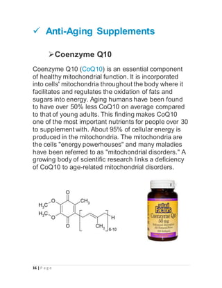 16 | P a g e
 Anti-Aging Supplements
Coenzyme Q10
Coenzyme Q10 (CoQ10) is an essential component
of healthy mitochondrial function. It is incorporated
into cells' mitochondria throughout the body where it
facilitates and regulates the oxidation of fats and
sugars into energy. Aging humans have been found
to have over 50% less CoQ10 on average compared
to that of young adults. This finding makes CoQ10
one of the most important nutrients for people over 30
to supplement with. About 95% of cellular energy is
produced in the mitochondria. The mitochondria are
the cells "energy powerhouses" and many maladies
have been referred to as "mitochondrial disorders." A
growing body of scientific research links a deficiency
of CoQ10 to age-related mitochondrial disorders.
 