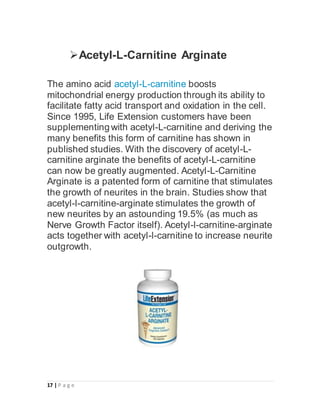 17 | P a g e
Acetyl-L-Carnitine Arginate
The amino acid acetyl-L-carnitine boosts
mitochondrial energy production through its ability to
facilitate fatty acid transport and oxidation in the cell.
Since 1995, Life Extension customers have been
supplementing with acetyl-L-carnitine and deriving the
many benefits this form of carnitine has shown in
published studies. With the discovery of acetyl-L-
carnitine arginate the benefits of acetyl-L-carnitine
can now be greatly augmented. Acetyl-L-Carnitine
Arginate is a patented form of carnitine that stimulates
the growth of neurites in the brain. Studies show that
acetyl-l-carnitine-arginate stimulates the growth of
new neurites by an astounding 19.5% (as much as
Nerve Growth Factor itself). Acetyl-l-carnitine-arginate
acts together with acetyl-l-carnitine to increase neurite
outgrowth.
 