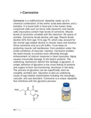 18 | P a g e
Carnosine
Carnosine is a multifunctional dipeptide made up of a
chemical combination of the amino acids beta-alanine and L-
histidine. It is found both in food and in the human body.
Long-lived cells such as nerve cells (neurons) and muscle
cells (myocytes) contain high levels of carnosine. Muscle
levels of carnosine correlate with the maximum life spans of
animals. Carnosine levels decline with age. Muscle levels
decline 63% from age 10 to age 70, which may account for
the normal age-related decline in muscle mass and function.
Since carnosine acts as a pH buffer, it can keep on
protecting muscle cell membranes from oxidation under the
acidic conditions of muscular exertion. Carnosine enables
the heart muscle to contract more efficiently through
enhancement of calcium response in heart myocytes. Aging
causes irreversible damage to the body's proteins. The
underlying mechanism behind this damage is glycation. A
simple definition of glycation is the cross-linking of proteins
and sugars to form non-functioning structures in the body.
The process of glycation can be superficially seen as
unsightly wrinkled skin. Glycation is also an underlying
cause of age-related catastrophes including the neurologic,
vascular, and eye disorders. Carnosine is a unique dipeptide
that interferes with the glycation process.
 
