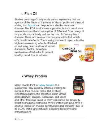 19 | P a g e
 Fish Oil
Studies on omega-3 fatty acids are so impressive that an
agency of the National Institutes of Health published a report
stating that fish oil can help reduce deaths from heart
disease. The FDA itself states supportive but not conclusive
research shows that consumption of EPA and DHA omega-3
fatty acids may actually reduce the risk of coronary heart
disease. There are several mechanisms attributed to fish
oil's beneficial effects. The latest government report cites the
triglyceride-lowering effects of fish oil
on reducing heart and blood vessel
disorders. Another beneficial
mechanism of fish oil is to protect
healthy blood flow in arteries.
Whey Protein
Many people think of whey protein as a
supplement only used by athletes wanting to
increase their muscle mass. But evolving
research suggests the branched-chain amino
acids (BCAAs) leucine, isoleucine, and valine
and other fractions found in whey can mimic the longevity
benefits of calorie restriction. Whey protein can also have a
positive impact on muscle construction and immunity due to
its BCAA profile and naturally occurring lactoferrin and
immunoglobins.
 