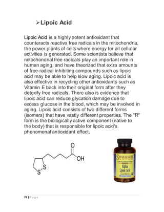 21 | P a g e
Lipoic Acid
Lipoic Acid is a highly potent antioxidant that
counteracts reactive free radicals in the mitochondria,
the power plants of cells where energy for all cellular
activities is generated. Some scientists believe that
mitochondrial free radicals play an important role in
human aging, and have theorized that extra amounts
of free-radical inhibiting compounds such as lipoic
acid may be able to help slow aging. Lipoic acid is
also effective in recycling other antioxidants such as
Vitamin E back into their original form after they
detoxify free radicals. There also is evidence that
lipoic acid can reduce glycation damage due to
excess glucose in the blood, which may be involved in
aging. Lipoic acid consists of two different forms
(isomers) that have vastly different properties. The "R"
form is the biologically active component (native to
the body) that is responsible for lipoic acid's
phenomenal antioxidant effect.
 