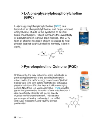 22 | P a g e
L-Alpha-glycerylphosphorylcholine
(GPC)
L-alpha glycerylphosphoryl-choline (GPC) is a
byproduct of phosphatidylcholine and helps to boost
acetylcholine. It aids in the synthesis of several
brain phospholipids, which increases the availability
of acetylcholine in various brain tissues. The GPC
form of choline has been shown in studies to help
protect against cognitive decline normally seen in
aging.
Pyrroloquinoline Quinone (PQQ)
Until recently, the only options for aging individuals to
promote replenishmentof the declining numbers of
mitochondria (the cell’s “energy powerhouses”)in their
bodies were long-term calorie restriction or exhaustive
physical activity—difficult or impractical for most aging
people.Now there is a viable alternative. PQQ activates
genes that promote the formation of new mitochondria. It
also beneficially interacts with genes directly
involved in mitochondrial health. These same
genes support healthy body weight, normal fat
and sugar metabolism,and youthful cellular
proliferation.
 