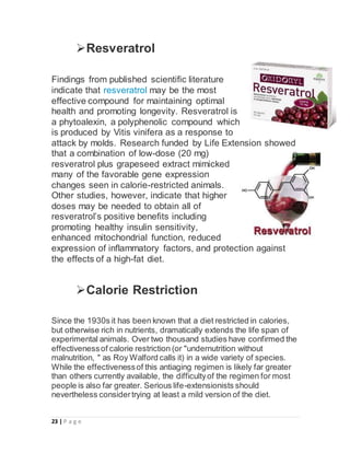 23 | P a g e
Resveratrol
Findings from published scientific literature
indicate that resveratrol may be the most
effective compound for maintaining optimal
health and promoting longevity. Resveratrol is
a phytoalexin, a polyphenolic compound which
is produced by Vitis vinifera as a response to
attack by molds. Research funded by Life Extension showed
that a combination of low-dose (20 mg)
resveratrol plus grapeseed extract mimicked
many of the favorable gene expression
changes seen in calorie-restricted animals.
Other studies, however, indicate that higher
doses may be needed to obtain all of
resveratrol’s positive benefits including
promoting healthy insulin sensitivity,
enhanced mitochondrial function, reduced
expression of inflammatory factors, and protection against
the effects of a high-fat diet.
Calorie Restriction
Since the 1930s it has been known that a diet restricted in calories,
but otherwise rich in nutrients, dramatically extends the life span of
experimental animals. Over two thousand studies have confirmed the
effectivenessof calorie restriction (or "undernutrition without
malnutrition, " as Roy Walford calls it) in a wide variety of species.
While the effectivenessof this antiaging regimen is likely far greater
than others currently available, the difficultyof the regimen for most
people is also far greater. Serious life-extensionists should
nevertheless considertrying at least a mild version of the diet.
 