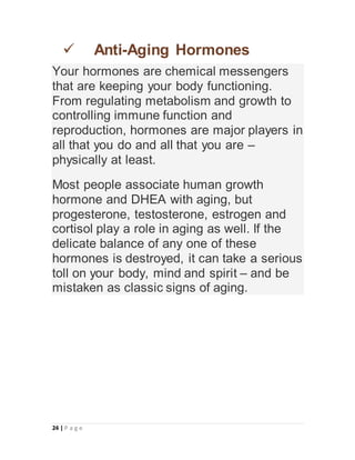 24 | P a g e
 Anti-Aging Hormones
Your hormones are chemical messengers
that are keeping your body functioning.
From regulating metabolism and growth to
controlling immune function and
reproduction, hormones are major players in
all that you do and all that you are –
physically at least.
Most people associate human growth
hormone and DHEA with aging, but
progesterone, testosterone, estrogen and
cortisol play a role in aging as well. If the
delicate balance of any one of these
hormones is destroyed, it can take a serious
toll on your body, mind and spirit – and be
mistaken as classic signs of aging.
 