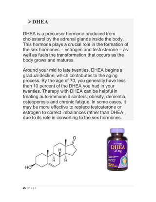 25 | P a g e
DHEA
DHEA is a precursor hormone produced from
cholesterol by the adrenal glands inside the body.
This hormone plays a crucial role in the formation of
the sex hormones – estrogen and testosterone – as
well as fuels the transformation that occurs as the
body grows and matures.
Around your mid to late twenties, DHEA begins a
gradual decline, which contributes to the aging
process. By the age of 70, you generally have less
than 10 percent of the DHEA you had in your
twenties. Therapy with DHEA can be helpful in
treating auto-immune disorders, obesity, dementia,
osteoporosis and chronic fatigue. In some cases, it
may be more effective to replace testosterone or
estrogen to correct imbalances rather than DHEA ,
due to its role in converting to the sex hormones.
 
