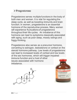 26 | P a g e
Progesterone
Progesterone serves multiple functions in the body of
both men and women. It is vital for regulating the
sleep cycle, as well as boosting immunity and brain
function. In women, progesterone is an essential
hormone of the reproductive process. Many women
will experience fluctuations of progesterone
throughout their life cycles. An imbalance of this
hormone can lead to symptoms classically associated
with aging, such as poor sleep, moody swings and
foggy thinking.
Progesterone also serves as a precursor hormone,
converting to estrogen, testosterone or cortisol on the
steroid hormone pathway. Low levels of progesterone
can lead to increased levels of cortisol and low levels
of the sex hormones, which will trigger impaired
immune function and a host of other
issues associated with hormone
imbalance.
 