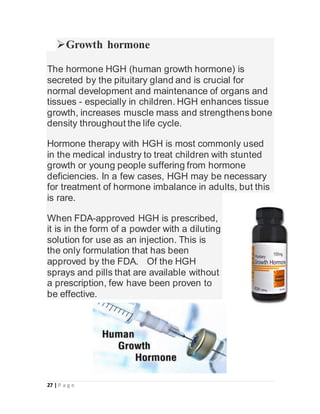 27 | P a g e
Growth hormone
The hormone HGH (human growth hormone) is
secreted by the pituitary gland and is crucial for
normal development and maintenance of organs and
tissues - especially in children. HGH enhances tissue
growth, increases muscle mass and strengthens bone
density throughout the life cycle.
Hormone therapy with HGH is most commonly used
in the medical industry to treat children with stunted
growth or young people suffering from hormone
deficiencies. In a few cases, HGH may be necessary
for treatment of hormone imbalance in adults, but this
is rare.
When FDA-approved HGH is prescribed,
it is in the form of a powder with a diluting
solution for use as an injection. This is
the only formulation that has been
approved by the FDA. Of the HGH
sprays and pills that are available without
a prescription, few have been proven to
be effective.
 