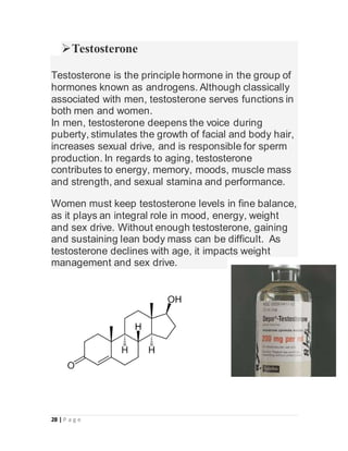 28 | P a g e
Testosterone
Testosterone is the principle hormone in the group of
hormones known as androgens. Although classically
associated with men, testosterone serves functions in
both men and women.
In men, testosterone deepens the voice during
puberty, stimulates the growth of facial and body hair,
increases sexual drive, and is responsible for sperm
production. In regards to aging, testosterone
contributes to energy, memory, moods, muscle mass
and strength, and sexual stamina and performance.
Women must keep testosterone levels in fine balance,
as it plays an integral role in mood, energy, weight
and sex drive. Without enough testosterone, gaining
and sustaining lean body mass can be difficult. As
testosterone declines with age, it impacts weight
management and sex drive.
 