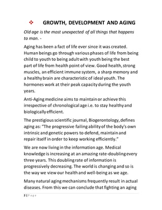 2 | P a g e
 GROWTH, DEVELOPMENT AND AGING
Old age is the most unexpected of all things that happens
to man. -
Aging has been a fact of life ever since it was created.
Human beings go through variousphases of life from being
child to youth to being adultwith youth being the best
part of life from health point of view. Good health,strong
muscles, an efficient immune system, a sharp memory and
a healthybrain are characteristic of idealyouth. The
hormones work at their peak capacityduring the youth
years.
Anti-Aging medicine aims to maintainor achieve this
irrespective of chronologicalage i.e. to stay healthyand
biologicallyefficient.
The prestigiousscientific journal, Biogerontology,defines
aging as: “The progressive failing abilityof the body's own
intrinsic and genetic powers to defend, maintainand
repair itself in order to keep working efficiently.”
We are now living in the information age. Medical
knowledge is increasing at an amazing rate-doublingevery
three years. This doublingrate of information is
progressively decreasing. The world is changing and so is
the way we view our healthand well-being as we age.
Many natural aging mechanisms frequently result in actual
diseases. From this we can conclude that fighting an aging
 