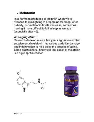 30 | P a g e
 Melatonin
Is a hormone produced in the brain when we’re
exposed to dim lighting to prepare us for sleep. After
puberty, our melatonin levels decrease, sometimes
making it more difficult to fall asleep as we age
(especially after 40).
Anti-aging claim:
Research done on mice a few years ago revealed that
supplemental melatonin neutralizes oxidative damage
and inflammation to help delay the process of aging.
Some practitioners I know feel that a lack of melatonin
is a big culprit in cancer.
 