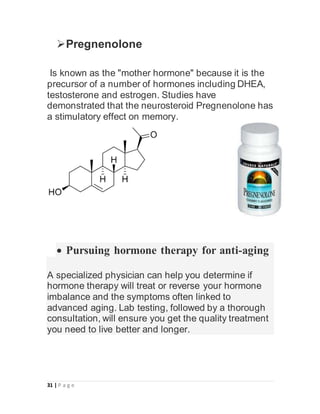 31 | P a g e
Pregnenolone
Is known as the "mother hormone" because it is the
precursor of a number of hormones including DHEA,
testosterone and estrogen. Studies have
demonstrated that the neurosteroid Pregnenolone has
a stimulatory effect on memory.
 Pursuing hormone therapy for anti-aging
A specialized physician can help you determine if
hormone therapy will treat or reverse your hormone
imbalance and the symptoms often linked to
advanced aging. Lab testing, followed by a thorough
consultation, will ensure you get the quality treatment
you need to live better and longer.
 