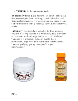 33 | P a g e
 Vitamin E, the dry-skin defender
Topically: Vitamin E is a powerful fat-soluble antioxidant
that protects lipids from oxidizing, which helps skin retain
its natural moisturizers. It is incorporated into many creams
and oils that claim to help minimize scars, burns and stretch
marks.
Internally:Due to its lipid solubility (it does not easily
dissolve in water), vitamin E is particularly good at helping
to prevent oxidative damage and protect cell membranes.
“Vitamin E is important, but don’t overdo it as a
supplement,” says New York nutritionist Keri Glassman.
“You are probably getting enough of it in your
multivitamin.”
 
