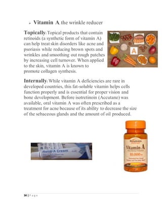 34 | P a g e
 Vitamin A, the wrinkle reducer
Topically: Topical products that contain
retinoids (a synthetic form of vitamin A)
can help treat skin disorders like acne and
psoriasis while reducing brown spots and
wrinkles and smoothing out rough patches
by increasing cell turnover. When applied
to the skin, vitamin A is known to
promote collagen synthesis.
Internally: While vitamin A deficiencies are rare in
developed countries, this fat-soluble vitamin helps cells
function properly and is essential for proper vision and
bone development. Before isotretinoin (Accutane) was
available, oral vitamin A was often prescribed as a
treatment for acne because of its ability to decrease the size
of the sebaceous glands and the amount of oil produced.
 