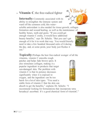 35 | P a g e
 Vitamin C, the free-radical fighter
Internally: Commonly associated with its
ability to strengthen the immune system and
ward off the common cold, this water-
soluble antioxidant is also needed for tissue growth, collagen
formation and wound healing, as well as the maintenance of
healthy bones, teeth and gums. “If you could get
enough vitamin C orally, it would have additional
beauty benefits,” says Dr. Schultz. “But you can’t get
enough of it for it to work that way. You would literally
need to take a few hundred thousand units of it during
the day, and, at some point, your body just flushes it
out.”
Topically:Perhaps the best free-radical avenger of all the
vitamins, vitamin C smooths rough
patches and helps fade brown spots. It
also stimulates collagen, making it a
popular ingredient in products that target
sun-damaged skin. The problem with
vitamin C is that its potency decreases
significantly when it is exposed to
oxygen, and the ingredient can be too
harsh for a lot of skin types. “You need a
stable form of vitamin C that the skin can
absorb to get the benefits,” explains Dr. Schultz. “I
recommend looking for formulations that incorporate tetra
hexadecyl ascorbate. It’s a good chemical form of vitaminC.”
 