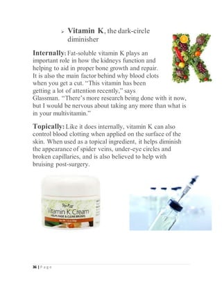 36 | P a g e
 Vitamin K, the dark-circle
diminisher
Internally: Fat-soluble vitamin K plays an
important role in how the kidneys function and
helping to aid in proper bone growth and repair.
It is also the main factor behind why blood clots
when you get a cut. “This vitamin has been
getting a lot of attention recently,” says
Glassman. “There’s more research being done with it now,
but I would be nervous about taking any more than what is
in your multivitamin.”
Topically: Like it does internally, vitamin K can also
control blood clotting when applied on the surface of the
skin. When used as a topical ingredient, it helps diminish
the appearance of spider veins, under-eye circles and
broken capillaries, and is also believed to help with
bruising post-surgery.
 