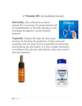 37 | P a g e
Vitamin B3, the hydration booster
Internally: Also referred to as niacin,
vitamin B3 is necessary for proper protein and
fat metabolization in the body and plays a role
in helping the digestive system function
properly.
Topically:Vitamin B3 helps the skin retain
moisture by boosting the production of fatty acids and
ceramides, the two main factors responsible for protecting
and fortifying the skin barrier. It is also a milder alternative
to exfoliators like glycolic and salicylic acids when used in
skin-care products.
 