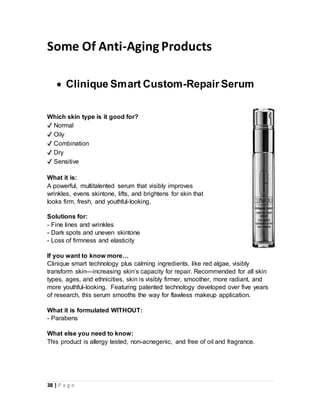 38 | P a g e
Some Of Anti-Aging Products
 Clinique Smart Custom-Repair Serum
Which skin type is it good for?
✔ Normal
✔ Oily
✔ Combination
✔ Dry
✔ Sensitive
What it is:
A powerful, multitalented serum that visibly improves
wrinkles, evens skintone, lifts, and brightens for skin that
looks firm, fresh, and youthful-looking.
Solutions for:
- Fine lines and wrinkles
- Dark spots and uneven skintone
- Loss of firmness and elasticity
If you want to know more…
Clinique smart technology plus calming ingredients, like red algae, visibly
transform skin—increasing skin’s capacity for repair. Recommended for all skin
types, ages, and ethnicities, skin is visibly firmer, smoother, more radiant, and
more youthful-looking. Featuring patented technology developed over five years
of research, this serum smooths the way for flawless makeup application.
What it is formulated WITHOUT:
- Parabens
What else you need to know:
This product is allergy tested, non-acnegenic, and free of oil and fragrance.
 