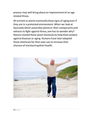 3 | P a g e
process may well bring about an improvement of an age
related illness.
All animalsor plants eventuallyshow signs of aging even if
they are in a protected environment. When we look at
Ayurveda which prescribes plantsor their componentsand
extracts to fight against illness, one has to wonder why?
Nature created these plant chemicalsto help them protect
against diseases or aging. Humanshave lateradapted
these chemicals for theirown use to increase their
chances of maintainingtheirhealth.
 