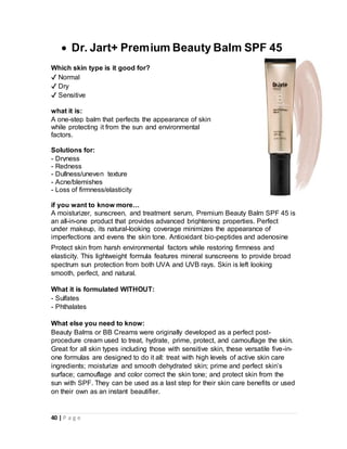 40 | P a g e
 Dr. Jart+ Premium Beauty Balm SPF 45
Which skin type is it good for?
✔ Normal
✔ Dry
✔ Sensitive
what it is:
A one-step balm that perfects the appearance of skin
while protecting it from the sun and environmental
factors.
Solutions for:
- Dryness
- Redness
- Dullness/uneven texture
- Acne/blemishes
- Loss of firmness/elasticity
if you want to know more…
A moisturizer, sunscreen, and treatment serum, Premium Beauty Balm SPF 45 is
an all-in-one product that provides advanced brightening properties. Perfect
under makeup, its natural-looking coverage minimizes the appearance of
imperfections and evens the skin tone. Antioxidant bio-peptides and adenosine
Protect skin from harsh environmental factors while restoring firmness and
elasticity. This lightweight formula features mineral sunscreens to provide broad
spectrum sun protection from both UVA and UVB rays. Skin is left looking
smooth, perfect, and natural.
What it is formulated WITHOUT:
- Sulfates
- Phthalates
What else you need to know:
Beauty Balms or BB Creams were originally developed as a perfect post-
procedure cream used to treat, hydrate, prime, protect, and camouflage the skin.
Great for all skin types including those with sensitive skin, these versatile five-in-
one formulas are designed to do it all: treat with high levels of active skin care
ingredients; moisturize and smooth dehydrated skin; prime and perfect skin’s
surface; camouflage and color correct the skin tone; and protect skin from the
sun with SPF. They can be used as a last step for their skin care benefits or used
on their own as an instant beautifier.
 
