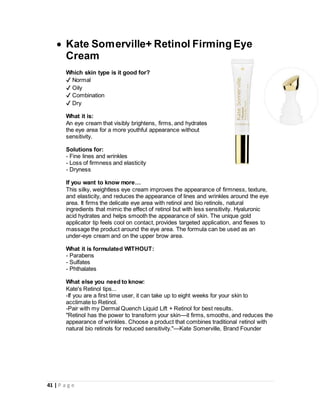 41 | P a g e
 Kate Somerville+ Retinol Firming Eye
Cream
Which skin type is it good for?
✔ Normal
✔ Oily
✔ Combination
✔ Dry
What it is:
An eye cream that visibly brightens, firms, and hydrates
the eye area for a more youthful appearance without
sensitivity.
Solutions for:
- Fine lines and wrinkles
- Loss of firmness and elasticity
- Dryness
If you want to know more…
This silky, weightless eye cream improves the appearance of firmness, texture,
and elasticity, and reduces the appearance of lines and wrinkles around the eye
area. It firms the delicate eye area with retinol and bio retinols, natural
ingredients that mimic the effect of retinol but with less sensitivity. Hyaluronic
acid hydrates and helps smooth the appearance of skin. The unique gold
applicator tip feels cool on contact, provides targeted application, and flexes to
massage the product around the eye area. The formula can be used as an
under-eye cream and on the upper brow area.
What it is formulated WITHOUT:
- Parabens
- Sulfates
- Phthalates
What else you need to know:
Kate's Retinol tips...
-If you are a first time user, it can take up to eight weeks for your skin to
acclimate to Retinol.
-Pair with my Dermal Quench Liquid Lift + Retinol for best results.
"Retinol has the power to transform your skin—it firms, smooths, and reduces the
appearance of wrinkles. Choose a product that combines traditional retinol with
natural bio retinols for reduced sensitivity."—Kate Somerville, Brand Founder
 