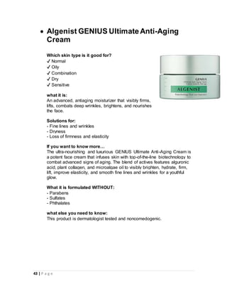 43 | P a g e
 Algenist GENIUS UltimateAnti-Aging
Cream
Which skin type is it good for?
✔ Normal
✔ Oily
✔ Combination
✔ Dry
✔ Sensitive
what it is:
An advanced, antiaging moisturizer that visibly firms,
lifts, combats deep wrinkles, brightens, and nourishes
the face.
Solutions for:
- Fine lines and wrinkles
- Dryness
- Loss of firmness and elasticity
If you want to know more…
The ultra-nourishing and luxurious GENIUS Ultimate Anti-Aging Cream is
a potent face cream that infuses skin with top-of-the-line biotechnology to
combat advanced signs of aging. The blend of actives features alguronic
acid, plant collagen, and microalgae oil to visibly brighten, hydrate, firm,
lift, improve elasticity, and smooth fine lines and wrinkles for a youthful
glow.
What it is formulated WITHOUT:
- Parabens
- Sulfates
- Phthalates
what else you need to know:
This product is dermatologist tested and noncomedogenic.
 