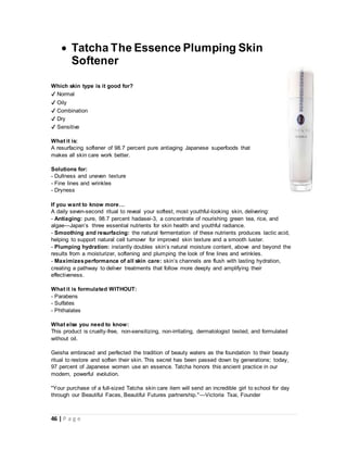 46 | P a g e
 Tatcha The Essence Plumping Skin
Softener
Which skin type is it good for?
✔ Normal
✔ Oily
✔ Combination
✔ Dry
✔ Sensitive
What it is:
A resurfacing softener of 98.7 percent pure antiaging Japanese superfoods that
makes all skin care work better.
Solutions for:
- Dullness and uneven texture
- Fine lines and wrinkles
- Dryness
If you want to know more…
A daily seven-second ritual to reveal your softest, most youthful-looking skin, delivering:
- Antiaging: pure, 98.7 percent hadasei-3, a concentrate of nourishing green tea, rice, and
algae—Japan’s three essential nutrients for skin health and youthful radiance.
- Smoothing and resurfacing: the natural fermentation of these nutrients produces lactic acid,
helping to support natural cell turnover for improved skin texture and a smooth luster.
- Plumping hydration: instantly doubles skin’s natural moisture content, above and beyond the
results from a moisturizer, softening and plumping the look of fine lines and wrinkles.
- Maximizesperformance of all skin care: skin’s channels are flush with lasting hydration,
creating a pathway to deliver treatments that follow more deeply and amplifying their
effectiveness.
What it is formulated WITHOUT:
- Parabens
- Sulfates
- Phthalates
What else you need to know:
This product is cruelty-free, non-sensitizing, non-irritating, dermatologist tested, and formulated
without oil.
Geisha embraced and perfected the tradition of beauty waters as the foundation to their beauty
ritual to restore and soften their skin. This secret has been passed down by generations; today,
97 percent of Japanese women use an essence. Tatcha honors this ancient practice in our
modern, powerful evolution.
"Your purchase of a full-sized Tatcha skin care item will send an incredible girl to school for day
through our Beautiful Faces, Beautiful Futures partnership."—Victoria Tsai, Founder
 