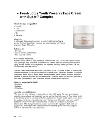 47 | P a g e
 Fresh Lotus Youth Preserve Face Cream
with Super 7 Complex
Which skin type is it good for?
✔ Normal
✔ Oily
✔ Combination
✔ Dry
✔ Sensitive
What it is:
A lightweight daily moisturizer proven to prevent visible signs of aging,
provide 24 hours of significant moisture, and boost radiance with Fresh’s
proprietary Super 7 Complex.
Solutions for:
- Dryness
- Loss of firmness and elasticity
- Fine lines and wrinkles
If you want to know more…
Push the pause button on aging with Lotus Youth Preserve Face Cream with Super 7 Complex.
This lightweight, daily moisturizer for all skin types prevents skin from showing visible signs of
aging, delivers intense 24-hour hydration, and improves elasticity, leaving you with a soft and
supple canvas ready for makeup.
The face cream is formulated with Fresh’s proprietary Super 7 Complex, a blend of seven super-
charged ingredients including antioxidant-rich lotus root extract specifically designed to minimize
and prevent visible signs of aging, defend against wrinkles, deliver intense hydration, and boost
radiance. It is further enriched with maca root extract, noted for enhancing luminosity. Ideal for all
skin types, this lightweight daily moisturizer delivers intense 24-hour hydration.
What it is formulated WITHOUT:
- Parabens
- Sulfates
- Phthalates
what else you need to know:
"The lotus has been cultivated in eastern Asia for over 3,000 years. The plant is considered
sacred in many cultures, but I especially love the way the Buddhists regard it. They believe that it
is the ultimate symbol of complete purification, as it journeys through muddy waters to rise above
the surface and blossom into a stunning flower. Various parts of the lotus have been used in
traditional herbal medicine for centuries to treat a number of skin diseases, most often
inflammation. After doing clinical tests, we were stunned at this ingredient’s high levels of
polyphenols, the most powerful antioxidants known to defend against wrinkle-causing free
radicals."—Lev Glazman, Fresh Co-founder
 